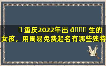 ☘ 重庆2022年出 🐎 生的女孩，用周易免费起名有哪些独特的名字